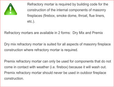 Refractory mortar is required by building code for the construction of the internal components of masonry fireplaces (firebox, smoke dome, throat, flue liners, etc.).  Refractory mortars are available in 2 forms:  Dry Mix and Premix   Dry mix refractory mortar is suited for all aspects of masonry fireplace construction where refractory mortar is required.  Premix refractory mortar can only be used for components that do not come in contact with weather (i.e. firebox) because it will wash out.  Premix refractory mortar should never be used in outdoor fireplace construction.