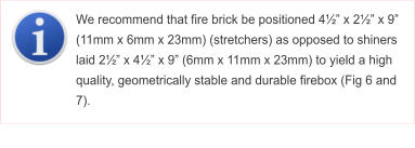 We recommend that fire brick be positioned 4 x 2 x 9 (11mm x 6mm x 23mm) (stretchers) as opposed to shiners laid 2 x 4 x 9 (6mm x 11mm x 23mm) to yield a high quality, geometrically stable and durable firebox (Fig 6 and 7).