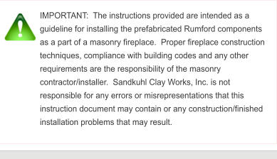 IMPORTANT:  The instructions provided are intended as a guideline for installing the prefabricated Rumford components as a part of a masonry fireplace.  Proper fireplace construction techniques, compliance with building codes and any other requirements are the responsibility of the masonry contractor/installer.  Sandkuhl Clay Works, Inc. is not responsible for any errors or misrepresentations that this instruction document may contain or any construction/finished installation problems that may result.